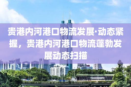 贵港内河港口物流发展·动态紧握，贵港内河港口物流蓬勃发展动态扫描