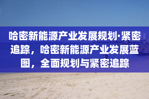 哈密新能源产业发展规划·紧密追踪，哈密新能源产业发展蓝图，全面规划与紧密追踪