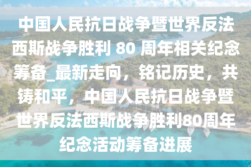 中国人民抗日战争暨世界反法西斯战争胜利 80 周年相关纪念筹备_最新走向，铭记历史，共铸和平，中国人民抗日战争暨世界反法西斯战争胜利80周年纪念活动筹备进展