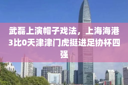 武磊上演帽子戏法，上海海港3比0天津津门虎挺进足协杯四强