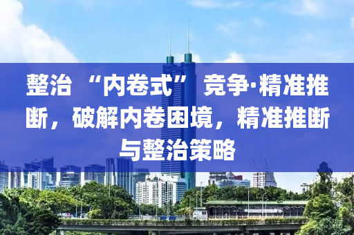 整治 “内卷式” 竞争·精准推断，破解内卷困境，精准推断与整治策略