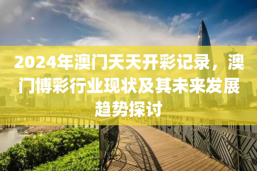 2024年澳门天天开彩记录，澳门博彩行业现状及其未来发展趋势探讨