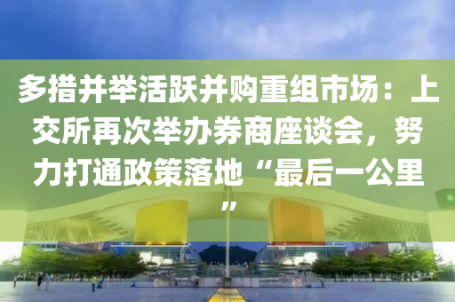 多措并举活跃并购重组市场：上交所再次举办券商座谈会，努力打通政策落地“最后一公里”