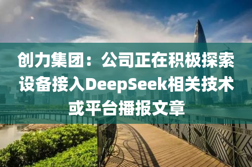 创力集团：公司正在积极探索设备接入DeepSeek相关技术或平台播报文章