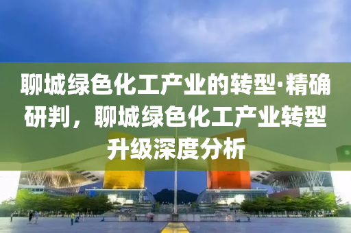 聊城绿色化工产业的转型·精确研判，聊城绿色化工产业转型升级深度分析