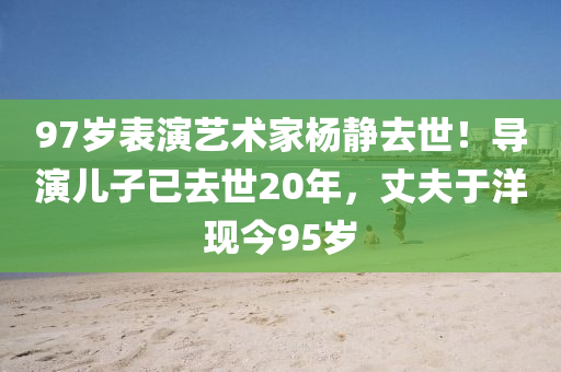 97岁表演艺术家杨静去世！导演儿子已去世20年，丈夫于洋现今95岁