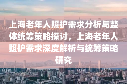 上海老年人照护需求分析与整体统筹策略探讨，上海老年人照护需求深度解析与统筹策略研究