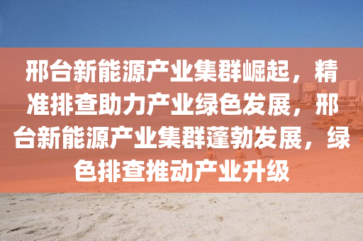 邢台新能源产业集群崛起，精准排查助力产业绿色发展，邢台新能源产业集群蓬勃发展，绿色排查推动产业升级
