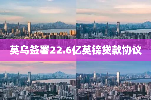 英乌签署22.6亿英镑贷款协议