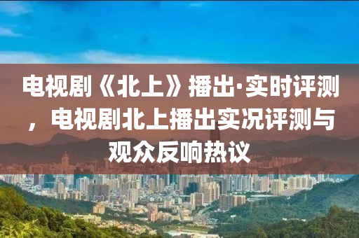 电视剧《北上》播出·实时评测，电视剧北上播出实况评测与观众反响热议
