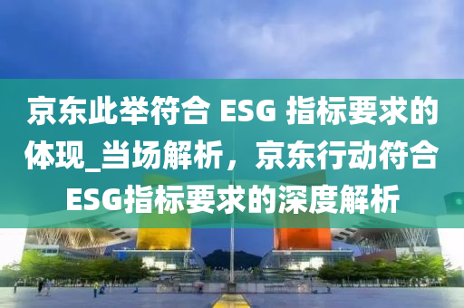 京东此举符合 ESG 指标要求的体现_当场解析，京东行动符合ESG指标要求的深度解析