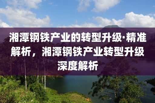 湘潭钢铁产业的转型升级·精准解析，湘潭钢铁产业转型升级深度解析