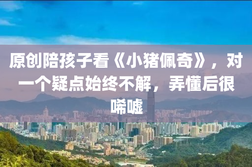原创陪孩子看《小猪佩奇》，对一个疑点始终不解，弄懂后很唏嘘