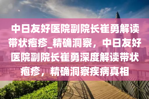中日友好医院副院长崔勇解读带状疱疹_精确洞察，中日友好医院副院长崔勇深度解读带状疱疹，精确洞察疾病真相