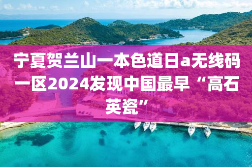 宁夏贺兰山一本色道日a无线码一区2024发现中国最早“高石英瓷”
