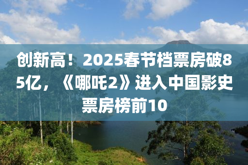 创新高！2025春节档票房破85亿，《哪吒2》进入中国影史票房榜前10