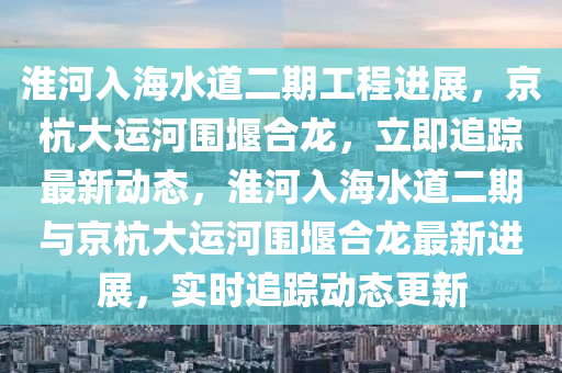 淮河入海水道二期工程进展，京杭大运河围堰合龙，立即追踪最新动态，淮河入海水道二期与京杭大运河围堰合龙最新进展，实时追踪动态更新