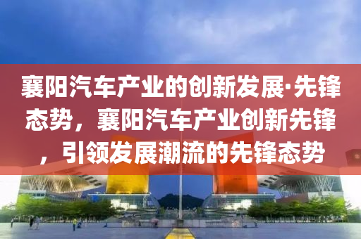襄阳汽车产业的创新发展·先锋态势，襄阳汽车产业创新先锋，引领发展潮流的先锋态势