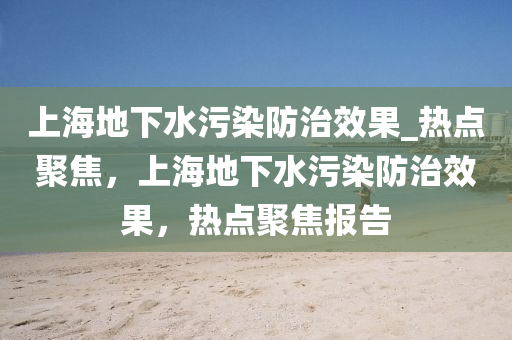 上海地下水污染防治效果_热点聚焦，上海地下水污染防治效果，热点聚焦报告