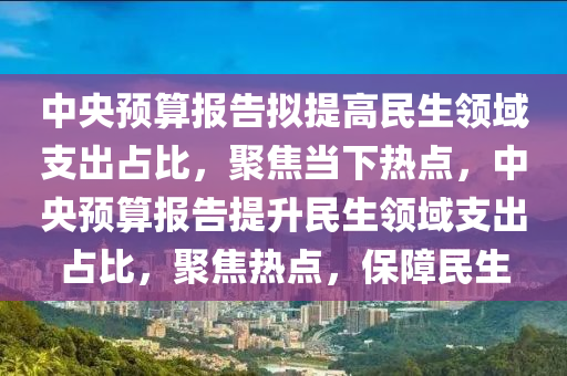 中央预算报告拟提高民生领域支出占比，聚焦当下热点，中央预算报告提升民生领域支出占比，聚焦热点，保障民生