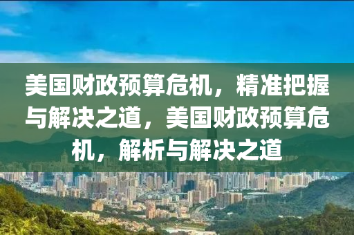 美国财政预算危机，精准把握与解决之道，美国财政预算危机，解析与解决之道