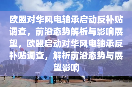 欧盟对华风电轴承启动反补贴调查，前沿态势解析与影响展望，欧盟启动对华风电轴承反补贴调查，解析前沿态势与展望影响