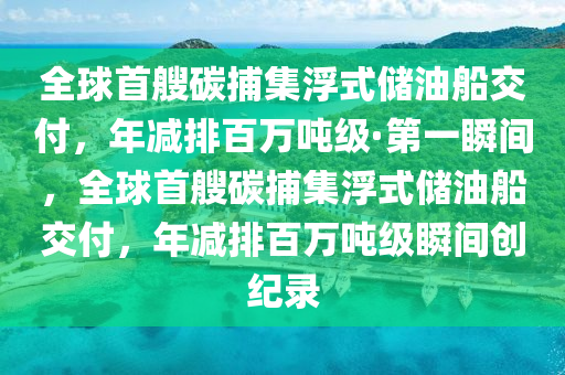 全球首艘碳捕集浮式储油船交付，年减排百万吨级·第一瞬间，全球首艘碳捕集浮式储油船交付，年减排百万吨级瞬间创纪录