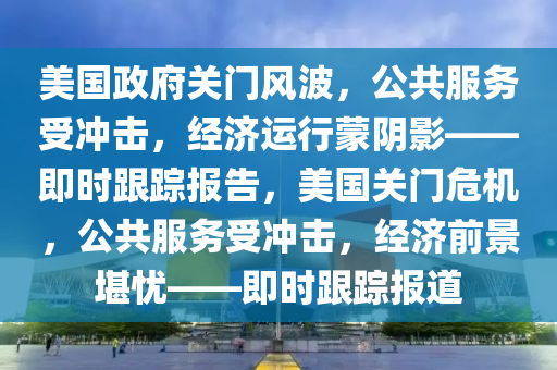 美国政府关门风波，公共服务受冲击，经济运行蒙阴影——即时跟踪报告，美国关门危机，公共服务受冲击，经济前景堪忧——即时跟踪报道