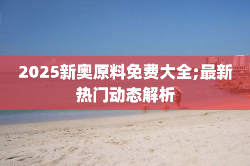 2025新奥原料免费大全;最新热门动态解析