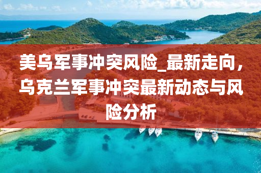 美乌军事冲突风险_最新走向，乌克兰军事冲突最新动态与风险分析