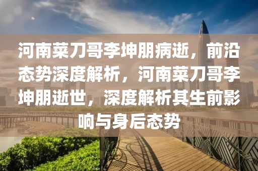 河南菜刀哥李坤朋病逝，前沿态势深度解析，河南菜刀哥李坤朋逝世，深度解析其生前影响与身后态势