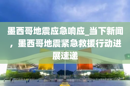 墨西哥地震应急响应_当下新闻，墨西哥地震紧急救援行动进展速递