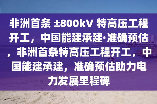 非洲首条 ±800kV 特高压工程开工，中国能建承建·准确预估，非洲首条特高压工程开工，中国能建承建，准确预估助力电力发展里程碑