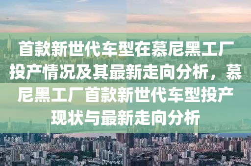 首款新世代车型在慕尼黑工厂投产情况及其最新走向分析，慕尼黑工厂首款新世代车型投产现状与最新走向分析