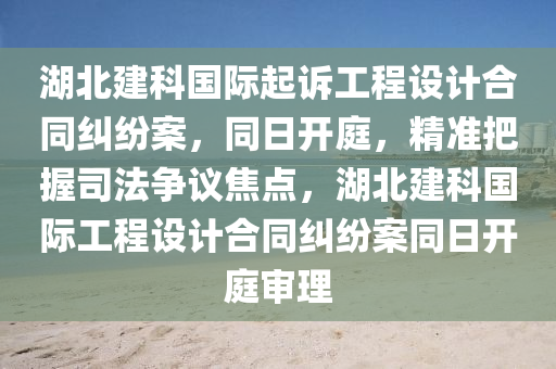 湖北建科国际起诉工程设计合同纠纷案，同日开庭，精准把握司法争议焦点，湖北建科国际工程设计合同纠纷案同日开庭审理
