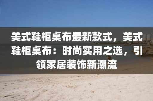美式鞋柜桌布最新款式，美式鞋柜桌布：时尚实用之选，引领家居装饰新潮流