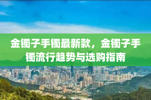 金镯子手镯最新款，金镯子手镯流行趋势与选购指南