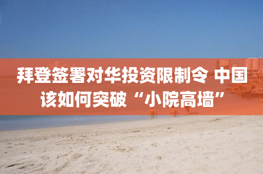 拜登签署对华投资限制令 中国该如何突破“小院高墙”