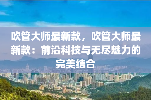 吹管大师最新款，吹管大师最新款：前沿科技与无尽魅力的完美结合