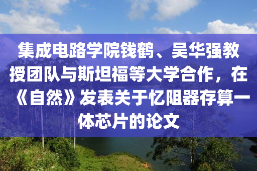 集成电路学院钱鹤、吴华强教授团队与斯坦福等大学合作，在《自然》发表关于忆阻器存算一体芯片的论文