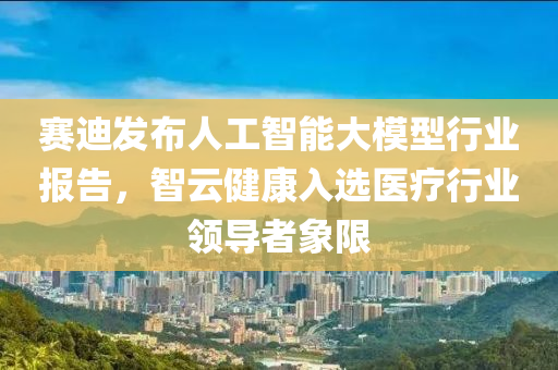 赛迪发布人工智能大模型行业报告，智云健康入选医疗行业领导者象限