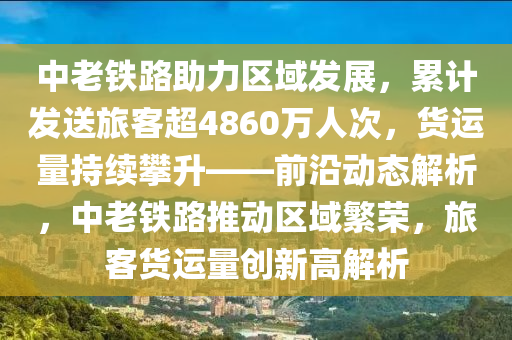 中老铁路助力区域发展，累计发送旅客超4860万人次，货运量持续攀升——前沿动态解析，中老铁路推动区域繁荣，旅客货运量创新高解析