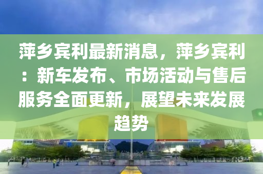 萍乡宾利最新消息，萍乡宾利：新车发布、市场活动与售后服务全面更新，展望未来发展趋势