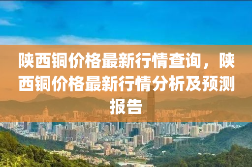 陕西铜价格最新行情查询，陕西铜价格最新行情分析及预测报告