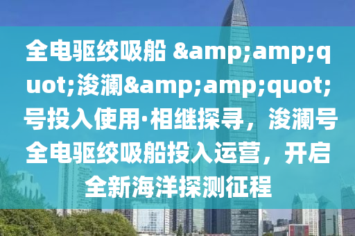 全电驱绞吸船 &amp;quot;浚澜&amp;quot; 号投入使用·相继探寻，浚澜号全电驱绞吸船投入运营，开启全新海洋探测征程