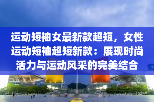 运动短袖女最新款超短，女性运动短袖超短新款：展现时尚活力与运动风采的完美结合