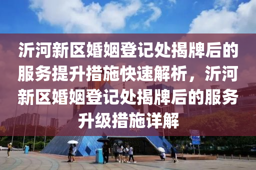 沂河新区婚姻登记处揭牌后的服务提升措施快速解析，沂河新区婚姻登记处揭牌后的服务升级措施详解