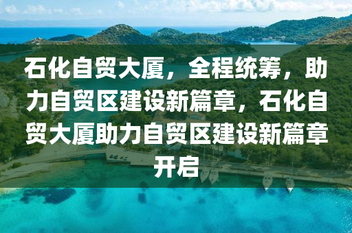 石化自贸大厦，全程统筹，助力自贸区建设新篇章，石化自贸大厦助力自贸区建设新篇章开启