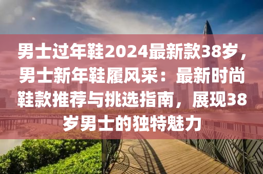 男士过年鞋2024最新款38岁，男士新年鞋履风采：最新时尚鞋款推荐与挑选指南，展现38岁男士的独特魅力