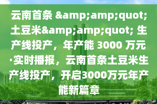 云南首条 &amp;quot;土豆米&amp;quot; 生产线投产，年产能 3000 万元·实时播报，云南首条土豆米生产线投产，开启3000万元年产能新篇章